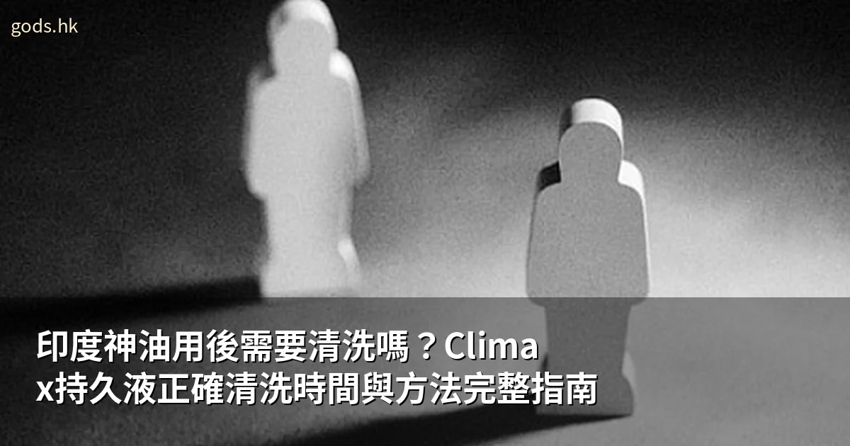 印度神油用後需要清洗嗎?Climax持久液正確清洗時間與方法完整指南
